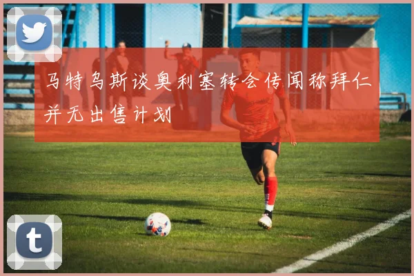 马特乌斯谈奥利塞转会传闻称拜仁并无出售计划