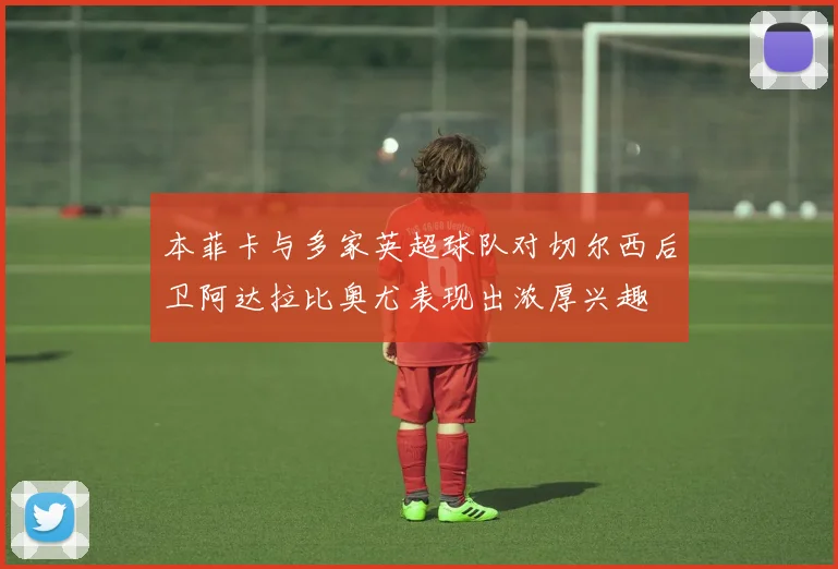 本菲卡与多家英超球队对切尔西后卫阿达拉比奥尤表现出浓厚兴趣