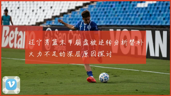 辽宁男篮末节崩盘被逆转分析替补火力不足的深层原因探讨