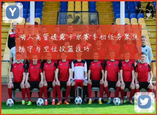 湖人高管透露卡尔赛季初任务聚焦防守与空位投篮技巧