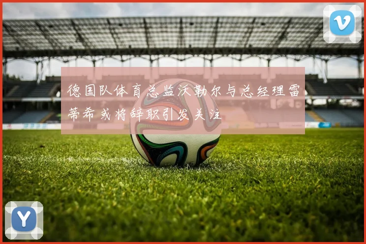 德国队体育总监沃勒尔与总经理雷蒂希或将辞职引发关注