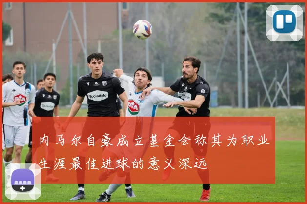 内马尔自豪成立基金会称其为职业生涯最佳进球的意义深远